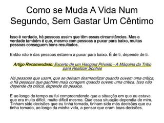 Isso é verdade, há pessoas assim que têm essas circunstâncias. Mas a
verdade também é que, mesmo com pessoas a puxar para baixo, muitas
pessoas conseguem bons resultados.
Então não é das pessoas estarem a puxar para baixo. É de ti, depende de ti.
Artigo Recomendado: Excerto de um Hangout Privado – A Máquina da Tribo
para Realizar Sonhos
Há pessoas que usam, que se deixam desmoralizar quando ouvem uma crítica,
e há pessoas que ganham mais coragem quando ouvem uma crítica. Isso não
depende da crítica, depende da pessoa.
E ao longo do tempo eu fui compreendendo que a situação em que eu estava
que era muito difícil, muito difícil mesmo. Que essa situação dependia de mim.
Tinham sido decisões que eu tinha tomado, tinham sido más decisões que eu
tinha tomado, ao longo da minha vida, a pensar que eram boas decisões.
Como se Muda A Vida Num
Segundo, Sem Gastar Um Cêntimo
 