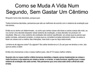 Ninguém toma más decisões, porque quer.
Todos tomamos decisões, pensamos que são as melhores de acordo com o sistema de avaliação que
nós temos.
Então se eu tenho um determinado… eu acho que certas coisas são boas e outras coisas são más, eu
vou tomar uma decisão baseado nesse sistema de avaliação, e essa decisão vai produzir um
resultado. Mas se o meu sistema de avaliação não estiver equilibrado, se coisas que eu penso que
estão corretas, estiverem erradas, e coisas que eu considero erradas estiverem certas, eu estou a
fazer as coisas com a melhor das intenções, mas tudo o que eu faço está errado.
Lembra-te de alguma coisa? Ou alguém? Se calhar lembra-te a ti. Eu sei que me lembra a mim, isto
que eu estou a dizer.
Então nós chamamos a isto o nosso melhor juízo, não é? O nosso melhor critério.
Quando nós no nosso melhor critério tomamos decisões e depois vamos implementar as coisas e
nada funciona e nós estamos em stress a tentar, e a tentar, e nada funciona, significa que o nosso
sistema de avaliação não está correto. Nós pensamos que uma coisa está certa e afinal ela está
errada.
Como se Muda A Vida Num
Segundo, Sem Gastar Um Cêntimo
 