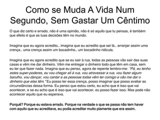 O que diz certo e errado, não é uma opinião, não é só aquilo que tu pensas, é também
que efeito é que as tuas decisões têm no mundo.
Imagina que eu agora acredito… imagina que eu acredito que sei lá… arranjar assim uma
crença… uma crença assim um bocadinho… um bocadinho ridícula.
Imagina que eu agora acredito que se eu sair à rua, todas as pessoas vão sair das suas
casas e vêm me dar dinheiro. Vêm me entregar o dinheiro todo que têm em casa, sem
eu ter que fazer nada. Imagina que eu penso, agora de repente lembro-me: “Pá, eu tenho
estes super-poderes, eu vou chegar ali à rua, vou atravessar a rua, vou fazer algum
barulho, vou dançar, vou cantar e as pessoas todas vêm ter comigo e vão me dar o
dinheiro que elas têm.” Eu posso ter essa crença, posso imaginar que posso avaliar as
circunstâncias dessa forma. Eu penso que estou certo, eu acho que é isso que vai
acontecer, e se eu acho que é isso que vai acontecer, eu posso fazer isso. Mas pode não
acontecer aquilo que eu esperava.
Porquê? Porque eu estava errado. Porque na verdade o que se passa não tem haver
com aquilo que eu acreditava, eu podia acreditar muito piamente que era assim.
Como se Muda A Vida Num
Segundo, Sem Gastar Um Cêntimo
 