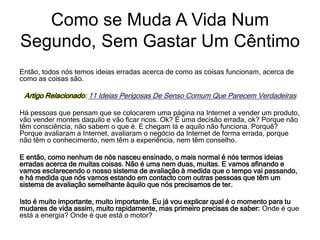 Então, todos nós temos ideias erradas acerca de como as coisas funcionam, acerca de
como as coisas são.
Artigo Relacionado: 11 Ideias Perigosas De Senso Comum Que Parecem Verdadeiras
Há pessoas que pensam que se colocarem uma página na Internet a vender um produto,
vão vender montes daquilo e vão ficar ricos. Ok? É uma decisão errada, ok? Porque não
têm consciência, não sabem o que é. E chegam lá e aquilo não funciona. Porquê?
Porque avaliaram a Internet, avaliaram o negócio da Internet de forma errada, porque
não têm o conhecimento, nem têm a experiência, nem têm conselho.
E então, como nenhum de nós nasceu ensinado, o mais normal é nós termos ideias
erradas acerca de muitas coisas. Não é uma nem duas, muitas. E vamos afinando e
vamos esclarecendo o nosso sistema de avaliação à medida que o tempo vai passando,
e há medida que nós vamos estando em contacto com outras pessoas que têm um
sistema de avaliação semelhante àquilo que nós precisamos de ter.
Isto é muito importante, muito importante. Eu já vou explicar qual é o momento para tu
mudares de vida assim, muito rapidamente, mas primeiro precisas de saber: Onde é que
está a energia? Onde é que está o motor?
Como se Muda A Vida Num
Segundo, Sem Gastar Um Cêntimo
 