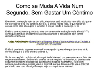 E o motor… a energia vem de um sítio, e o motor está localizado num sítio só, que é
na tua cabeça e no teu coração. É só aí. É aí que reside tudo, é que reside as
coisas como elas são agora e também é aí que reside a mudança. É aí.
Então o que acontece quando tu tens um sistema de avaliação mais afinado? Tu
consegues ler mais eficazmente as circunstâncias e consegues agir, tomar
decisões melhores.
Artigo Relacionado: [Bom Dia] A Diferença Entre Causa e Efeito Que Te Está a
Impedir de Ter Sucesso
Então é preciso tu seguires o conselho de alguém que saiba que tem uma visão
correta do que é o sítio onde tu queres ir.
Se for um negócio na Internet, do negócio da Internet, por exemplo vamos falar do
negócio da Internet. Então se tu queres ter um negócio na Internet, tu precisas de
seguir um conselho de pessoas que façam o negócio na Internet. Não é um
negócio noutro sítio e depois usam a Internet, porque toda a gente usa a Internet
para tudo mas isso não significa que seja um negócio na Internet.
Como se Muda A Vida Num
Segundo, Sem Gastar Um Cêntimo
 