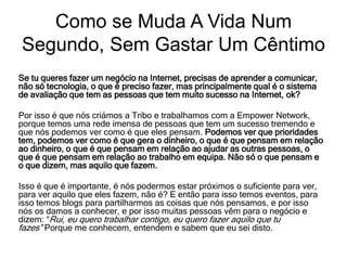 Se tu queres fazer um negócio na Internet, precisas de aprender a comunicar,
não só tecnologia, o que é preciso fazer, mas principalmente qual é o sistema
de avaliação que tem as pessoas que tem muito sucesso na Internet, ok?
Por isso é que nós criámos a Tribo e trabalhamos com a Empower Network,
porque temos uma rede imensa de pessoas que tem um sucesso tremendo e
que nós podemos ver como é que eles pensam. Podemos ver que prioridades
tem, podemos ver como é que gera o dinheiro, o que é que pensam em relação
ao dinheiro, o que é que pensam em relação ao ajudar as outras pessoas, o
que é que pensam em relação ao trabalho em equipa. Não só o que pensam e
o que dizem, mas aquilo que fazem.
Isso é que é importante, é nós podermos estar próximos o suficiente para ver,
para ver aquilo que eles fazem, não é? E então para isso temos eventos, para
isso temos blogs para partilharmos as coisas que nós pensamos, e por isso
nós os damos a conhecer, e por isso muitas pessoas vêm para o negócio e
dizem: “Rui, eu quero trabalhar contigo, eu quero fazer aquilo que tu
fazes” Porque me conhecem, entendem e sabem que eu sei disto.
Como se Muda A Vida Num
Segundo, Sem Gastar Um Cêntimo
 