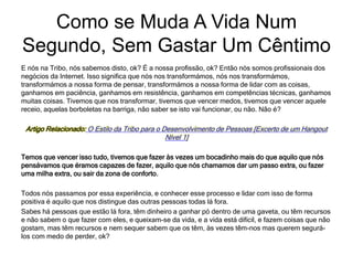 E nós na Tribo, nós sabemos disto, ok? É a nossa profissão, ok? Então nós somos profissionais dos
negócios da Internet. Isso significa que nós nos transformámos, nós nos transformámos,
transformámos a nossa forma de pensar, transformámos a nossa forma de lidar com as coisas,
ganhamos em paciência, ganhamos em resistência, ganhamos em competências técnicas, ganhamos
muitas coisas. Tivemos que nos transformar, tivemos que vencer medos, tivemos que vencer aquele
receio, aquelas borboletas na barriga, não saber se isto vai funcionar, ou não. Não é?
Artigo Relacionado: O Estilo da Tribo para o Desenvolvimento de Pessoas [Excerto de um Hangout
Nível 1]
Temos que vencer isso tudo, tivemos que fazer às vezes um bocadinho mais do que aquilo que nós
pensávamos que éramos capazes de fazer, aquilo que nós chamamos dar um passo extra, ou fazer
uma milha extra, ou sair da zona de conforto.
Todos nós passamos por essa experiência, e conhecer esse processo e lidar com isso de forma
positiva é aquilo que nos distingue das outras pessoas todas lá fora.
Sabes há pessoas que estão lá fora, têm dinheiro a ganhar pó dentro de uma gaveta, ou têm recursos
e não sabem o que fazer com eles, e queixam-se da vida, e a vida está difícil, e fazem coisas que não
gostam, mas têm recursos e nem sequer sabem que os têm, às vezes têm-nos mas querem segurá-
los com medo de perder, ok?
Como se Muda A Vida Num
Segundo, Sem Gastar Um Cêntimo
 
