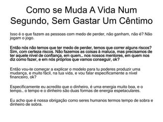 Isso é o que fazem as pessoas com medo de perder, não ganham, não é? Não
jogam o jogo.
Então nós não temos que ter medo de perder, temos que correr alguns riscos?
Sim, com certeza riscos. Não fazemos as coisas à maluca, mas precisamos de
ter aquele nível de confiança, em quem… nos nossos mentores, em quem nos
diz como fazer, e em nós próprios que vamos conseguir, ok?
Então vou-te começar a explicar o modelo para tu poderes produzir uma
mudança, e muito fácil, na tua vida, e vou falar especificamente a nível
financeiro, ok?
Especificamente eu acredito que o dinheiro, é uma energia muito boa, e o
tempo… o tempo e o dinheiro são duas formas de energia espetaculares.
Eu acho que é nossa obrigação como seres humanos termos tempo de sobra e
dinheiro de sobra.
Como se Muda A Vida Num
Segundo, Sem Gastar Um Cêntimo
 