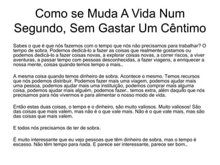 Sabes o que é que nós fazemos com o tempo que nós não precisamos para trabalhar? O
tempo de sobra. Podemos dedicá-lo a fazer as coisas que realmente gostamos ou
podemos dedicá-lo a fazer coisas novas, a explorar coisas novas, a correr riscos, a viver
aventuras, a passar tempo com pessoas desconhecidas, a fazer viagens, a enriquecer a
nossa mente, coisas quando temos tempo a mais…
A mesma coisa quando temos dinheiro de sobra. Acontece o mesmo. Temos recursos
que nós podemos distribuir. Podemos fazer mais uma viagem, podemos ajudar mais
uma pessoa, podemos ajudar mais uma instituição, podemos comprar mais alguma
coisa, podemos ajudar mais alguém, podemos fazer… temos extra, além daquilo que nós
precisamos para nós vivermos e para alimentar o nosso modo de vida.
Então estas duas coisas, o tempo e o dinheiro, são muito valiosos. Muito valiosos! São
das coisas que mais valem, mas não é o que vale mais. Não é o que vale mais, mas são
das coisas que mais valem.
E todos nós precisamos de ter de sobra.
É muito interessante que eu vejo pessoas que têm dinheiro de sobra, mas o tempo é
escasso. Não têm tempo para nada. E parece ser interessante, parece ser bom…
Como se Muda A Vida Num
Segundo, Sem Gastar Um Cêntimo
 