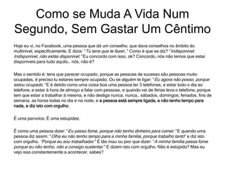 Hoje eu vi, no Facebook, uma pessoa que dá um conselho, que dava conselhos no âmbito do
multinível, especificamente. E dizia: “Tu tens que te fazer…” Como é que se diz? ”Indisponível.
Indisponível, não estás disponível.” Eu concordo com isso, ok? Concordo, nós não temos que estar
disponíveis para tudo aquilo… nós, não é?
Mas o sentido é: tens que parecer ocupado, porque as pessoas de sucesso são pessoas muito
ocupadas, é preciso tu estares sempre ocupado. Ou se alguém te ligar: “Eu agora não posso, porque
estou ocupado.” E é detido como uma coisa boa uma pessoa ter 3 telefones, e estar todo o dia ao
telefone, e estar à hora de almoço a falar com pessoas, e quando vai de férias leva o telefone, porque
tem que estar a trabalhar à mesma, e não desliga nunca, nunca… sábados, domingos, feriados, fins de
semana, as horas todas no dia e na noite, e a pessoa está sempre ligada, e não tenho tempo para
nada, e diz isto com orgulho.
É uma parvoíce. É uma estupidez.
É como uma pessoa dizer: “Eu passo fome, porque não tenho dinheiro para comer.” E quando uma
pessoa diz assim: “Olha eu não tenho tempo para a minha família, porque trabalho tanto” e diz isto
com orgulho. “Porque eu sou trabalhador.” É tão mau ou pior que dizer: “A minha família passa fome
porque eu não tenho, não a consigo sustentar.” E dizem isto com orgulho. Não é estúpido? Mas eu
vejo isso constantemente a acontecer, sabes?
Como se Muda A Vida Num
Segundo, Sem Gastar Um Cêntimo
 