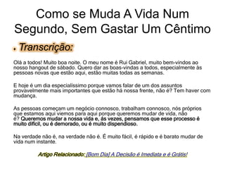 ♦ Transcrição:
Olá a todos! Muito boa noite. O meu nome é Rui Gabriel, muito bem-vindos ao
nosso hangout de sábado. Quero dar as boas-vindas a todos, especialmente às
pessoas novas que estão aqui, estão muitas todas as semanas.
E hoje é um dia especialíssimo porque vamos falar de um dos assuntos
provavelmente mais importantes que estão há nossa frente, não é? Tem haver com
mudança.
As pessoas começam um negócio connosco, trabalham connosco, nós próprios
que estamos aqui viemos para aqui porque queremos mudar de vida, não
é? Queremos mudar a nossa vida e, ás vezes, pensamos que esse processo é
muito difícil, ou é demorado, ou é muito dispendioso.
Na verdade não é, na verdade não é. É muito fácil, é rápido e é barato mudar de
vida num instante.
Artigo Relacionado: [Bom Dia] A Decisão é Imediata e é Grátis!
Como se Muda A Vida Num
Segundo, Sem Gastar Um Cêntimo
 