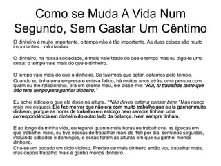 O dinheiro é muito importante, o tempo não é tão importante. As duas coisas são muito
importantes… valorizadas.
O dinheiro, na nossa sociedade, é mais valorizado do que o tempo mas eu digo-te uma
coisa: o tempo vale mais do que o dinheiro.
O tempo vale mais do que o dinheiro. Se tivermos que optar, optamos pelo tempo.
Quando eu tinha uma empresa e estava falido, há muitos anos atrás, uma pessoa com
quem eu me relacionava, era um cliente meu, ele disse-me: “Rui, tu trabalhas tanto que
não tens tempo para ganhar dinheiro.”
Eu achei ridículo o que ele disse na altura… “Não deves estar a pensar bem.” Mas nunca
mais me esqueci. Ele fez-me ver que não era com muito trabalho que eu ia ganhar muito
dinheiro, porque as horas de trabalho e o esforço nem sempre tinham uma
correspondência em dinheiro do outro lado da balança. Nem sempre tinham.
E ao longo da minha vida, eu reparei quanto mais horas eu trabalhava, as épocas em
que trabalhei mais, eu tive épocas de trabalhar mais de 16h por dia, semanas seguidas,
incluindo sábados e domingos, e essas foram as alturas em que eu ganhei menos
dinheiro.
Cria-se um bocado um ciclo vicioso. Preciso de mais dinheiro então vou trabalhar mais,
mas depois trabalho mais e ganho menos dinheiro.
Como se Muda A Vida Num
Segundo, Sem Gastar Um Cêntimo
 
