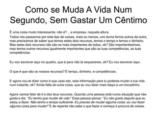 É uma coisa muito interessante, não é? … a empresa, naquela altura.
Todos nós passamos por este tipo de coisas, mais ou menos, uns duma forma outros da outra,
mas precisamos de saber que temos estes dois recursos, temos o tempo e temos o dinheiro.
Mas estes dois recursos não são os mais importantes de todos, ok? São importantíssimos,
mas temos outros recursos igualmente importantes que são as tuas competências, as tuas
competências.
Eu vou escrever aqui no quadro, que é para não te esqueceres, ok? Eu vou escrever aqui.
O que é que são os nossos recursos? É tempo, dinheiro, e competências.
E agora vou-te dizer como é que usas isto, esta informação para tu poderes mudar a tua vida
num instante, ok? Ainda falta ali outra coisa, que eu vou dizer mais daqui a um bocadinho.
Agora vamos falar de ti e dos teus recursos. Quando uma pessoa está numa situação que não
gosta e diz: “Eu tenho que mudar de vida.” Essa pessoa pensa: “Eu não gosto daquilo que eu
estou a fazer. Não tenho o tempo suficiente. Eu preciso de mudar alguma coisa, eu vou fazer
alguma coisa para mudar!” E de repente não sabe o que fazer e começa à procura de coisas.
Como se Muda A Vida Num
Segundo, Sem Gastar Um Cêntimo
 