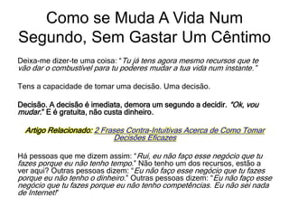 Como se Muda A Vida Num
Segundo, Sem Gastar Um Cêntimo
Deixa-me dizer-te uma coisa: “Tu já tens agora mesmo recursos que te
vão dar o combustível para tu poderes mudar a tua vida num instante.”
Tens a capacidade de tomar uma decisão. Uma decisão.
Decisão. A decisão é imediata, demora um segundo a decidir. “Ok, vou
mudar.” E é gratuita, não custa dinheiro.
Artigo Relacionado: 2 Frases Contra-Intuitivas Acerca de Como Tomar
Decisões Eficazes
Há pessoas que me dizem assim: “Rui, eu não faço esse negócio que tu
fazes porque eu não tenho tempo.” Não tenho um dos recursos, estão a
ver aqui? Outras pessoas dizem: “Eu não faço esse negócio que tu fazes
porque eu não tenho o dinheiro.” Outras pessoas dizem: “Eu não faço esse
negócio que tu fazes porque eu não tenho competências. Eu não sei nada
de Internet!”
 