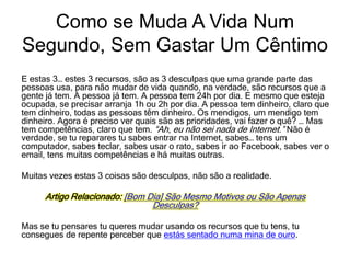 E estas 3… estes 3 recursos, são as 3 desculpas que uma grande parte das
pessoas usa, para não mudar de vida quando, na verdade, são recursos que a
gente já tem. A pessoa já tem. A pessoa tem 24h por dia. E mesmo que esteja
ocupada, se precisar arranja 1h ou 2h por dia. A pessoa tem dinheiro, claro que
tem dinheiro, todas as pessoas têm dinheiro. Os mendigos, um mendigo tem
dinheiro. Agora é preciso ver quais são as prioridades, vai fazer o quê? … Mas
tem competências, claro que tem. “Ah, eu não sei nada de Internet.” Não é
verdade, se tu reparares tu sabes entrar na Internet, sabes… tens um
computador, sabes teclar, sabes usar o rato, sabes ir ao Facebook, sabes ver o
email, tens muitas competências e há muitas outras.
Muitas vezes estas 3 coisas são desculpas, não são a realidade.
Artigo Relacionado: [Bom Dia] São Mesmo Motivos ou São Apenas
Desculpas?
Mas se tu pensares tu queres mudar usando os recursos que tu tens, tu
consegues de repente perceber que estás sentado numa mina de ouro.
Como se Muda A Vida Num
Segundo, Sem Gastar Um Cêntimo
 