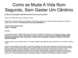 E hoje eu vou-te ajudar a descobrir essa mina de ouro que tu já tens.
Já tens. Ok? Não tens que a comprar, já tens.
Então faz o seguinte: pega no teu caderno, ok? Penso que tens um caderno assim parecido com este, de
capas duras. E escreve. Escreve isto, isto é muito importante, é:
“O plano para mudar de vida.
Passo 1 – Decisão.”
Decisão.
Tu precisas de dizer: «Basta! Não quero mais isto. Já chega!» E chega um dia, chega uma altura, vamos
fazer por isso. Nunca mais te vai acontecer. «Nunca mais eu vou passar por isto!» Esses momentos são
momentos importantes. Muito importantes. Portanto não os desprezes. Valoriza-os porque a vida muda
nesses momentos.
A vida muda aí, eu tive alguns assim. Tive assim alguns muito difíceis, que eu prometi a mim mesmo: “Nunca
mais!”
Lembro-me da história do Jim Rohn, mas estou a falar do Jim Rohn não sei porquê, alguma coisa se está a
passar… que ele não tinha dinheiro nenhum, estava falido nos seus 20 e poucos anos, e foram as escoteiras
lá à porta dele para vender os bolinhos, por $2 um saquinho de bolos. E ele foi abrir a porta e viu as
escoteiras a vender os bolos e ele disse ‘‘Ah, não vou comprar porque eu já tenho muitos ali”, e não tinha
nada, mas não tinha $2 para dar para comprar os bolos. E quando as escoteiras se foram embora ele caíu
em si e viu ‘‘a minha vida não está a ir para lado nenhum, não tenho nem $2 para comprar os bolos”.
Como se Muda A Vida Num
Segundo, Sem Gastar Um Cêntimo
 