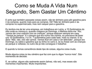 E acho que também passaste coisas assim, não ter dinheiro para pôr gasolina para
ir às compras, quanto mais para as compras. Ok? Não ter dinheiro para ir às
compras no supermercado, mas nem sequer para a gasolina.
Eu lembro-me de ter uma empresa, em trabalhava em Leiria, a 15 Quilómetros do
sítio onde eu morava e, quando chegava ao Domingo, a Melissa dizia-me ”Rui,
vamos dar uma voltinha com as crianças”, porque estavam sempre em casa.
”Vamos ao parque”. E o parque que era numa vila vizinha, eu precisava de fazer
uns 15 Quilómetros, ir e vir, 7 quilómetros para cada lado, mais ou menos. E eu
dizia ”Não, não, nós não vamos. Vamos ficar em casa a ver televisão’‘, porque era
Domingo, eu sabia a gasolina que eu tinha no carro e, se eu fosse com as crianças
ao parque e voltasse, no outro dia já não conseguia ir trabalhar.
E quando tu tomas consciência deste tipo de coisas, alguma coisa muda.
Muda alguma coisa no teu cérebro que faz com que tu digas ”nunca mais”. São
momentos de decisão.
E, se calhar, alguns são realmente assim (talvez, não sei), mas esses são
momentos importantes. Muito importantes.
Como se Muda A Vida Num
Segundo, Sem Gastar Um Cêntimo
 