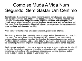 Também não é preciso viveres esse momento assim para tomares uma decisão,
não é preciso viveres isso. Mas se, por acaso, viveres, não faz mal. Não faz mal.
Chega a hora.Quando chega essa hora, tu podes resistir e ficar com pena, ou
podes fechar os olhos e seja o que Deus quiser, vamos fazer isto, vamos fazer isto
funcionar. Esse é o momento da decisão que todas as pessoas de sucesso tomam
uma, ou duas, ou três vezes na vida.
Mas, se não tomaste ainda uma decisão assim, precisas de a tomar.
Precisas de a tomar. Dar o peito às balas e vamos a eles. Tem de ser, faz parte do
processo. Faz parte do processo do sucesso. Não passando por esse tipo de
coisas, não passando por esse tipo de desafios, de fazer coisas que nos metem
medo de dar um passo no vazio, ou no escuro, ou de viver com alguma incerteza,
de correr alguns riscos, ninguém consegue fazer coisas grandes sendo pequeno.
Então essa é a primeira coisa que tu tens de escrever aí no teu caderno: decisão. E
a decisão é quando tu quiseres, e é grátis, e é imediata. Não precisas de tempo
para tomar a decisão, e não precisas de dinheiro para tomar a decisão, podes
tomá-la assim e esse é o passo 1. Escreveste? Ok.
Como se Muda A Vida Num
Segundo, Sem Gastar Um Cêntimo
 