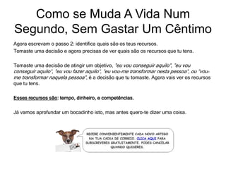 Agora escrevam o passo 2: identifica quais são os teus recursos.
Tomaste uma decisão e agora precisas de ver quais são os recursos que tu tens.
Tomaste uma decisão de atingir um objetivo, ”eu vou conseguir aquilo”, ”eu vou
conseguir aquilo”, ”eu vou fazer aquilo”, ”eu vou-me transformar nesta pessoa”, ou ”vou-
me transformar naquela pessoa”, é a decisão que tu tomaste. Agora vais ver os recursos
que tu tens.
Esses recursos são: tempo, dinheiro, e competências.
Já vamos aprofundar um bocadinho isto, mas antes quero-te dizer uma coisa.
Como se Muda A Vida Num
Segundo, Sem Gastar Um Cêntimo
 