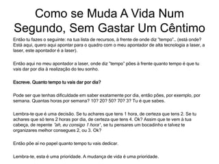 Então tu fazes o seguinte: na tua lista de recursos, à frente de onde diz ”tempo”… (está onde?
Está aqui, quero aqui apontar para o quadro com o meu apontador de alta tecnologia a laser, a
laser, este apontador é a laser).
Então aqui no meu apontador a laser, onde diz ”tempo” pões à frente quanto tempo é que tu
vais dar por dia à realização do teu sonho.
Escreve. Quanto tempo tu vais dar por dia?
Pode ser que tenhas dificuldade em saber exatamente por dia, então pões, por exemplo, por
semana. Quantas horas por semana? 10? 20? 50? 70? 3? Tu é que sabes.
Lembra-te que é uma decisão. Se tu achares que tens 1 hora, de certeza que tens 2. Se tu
achares que só tens 2 horas por dia, de certeza que tens 4. Ok? Assim que te vem à tua
cabeça, de repente ”ah, eu consigo 1 hora’‘, se tu pensares um bocadinho e talvez te
organizares melhor consegues 2, ou 3. Ok?
Então põe aí no papel quanto tempo tu vais dedicar.
Lembra-te, esta é uma prioridade. A mudança de vida é uma prioridade.
Como se Muda A Vida Num
Segundo, Sem Gastar Um Cêntimo
 