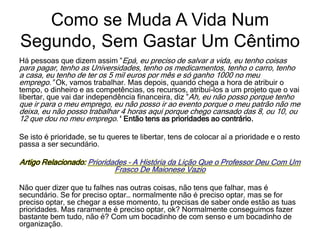 Como se Muda A Vida Num
Segundo, Sem Gastar Um Cêntimo
Há pessoas que dizem assim ”Epá, eu preciso de salvar a vida, eu tenho coisas
para pagar, tenho as Universidades, tenho os medicamentos, tenho o carro, tenho
a casa, eu tenho de ter os 5 mil euros por mês e só ganho 1000 no meu
emprego.” Ok, vamos trabalhar. Mas depois, quando chega a hora de atribuir o
tempo, o dinheiro e as competências, os recursos, atribuí-los a um projeto que o vai
libertar, que vai dar independência financeira, diz ”Ah, eu não posso porque tenho
que ir para o meu emprego, eu não posso ir ao evento porque o meu patrão não me
deixa, eu não posso trabalhar 4 horas aqui porque chego cansado das 8, ou 10, ou
12 que dou no meu emprego.’‘ Então tens as prioridades ao contrário.
Se isto é prioridade, se tu queres te libertar, tens de colocar aí a prioridade e o resto
passa a ser secundário.
Artigo Relacionado: Prioridades – A História da Lição Que o Professor Deu Com Um
Frasco De Maionese Vazio
Não quer dizer que tu falhes nas outras coisas, não tens que falhar, mas é
secundário. Se for preciso optar… normalmente não é preciso optar, mas se for
preciso optar, se chegar a esse momento, tu precisas de saber onde estão as tuas
prioridades. Mas raramente é preciso optar, ok? Normalmente conseguimos fazer
bastante bem tudo, não é? Com um bocadinho de com senso e um bocadinho de
organização.
 