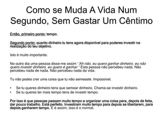 Então, primeiro ponto: tempo.
Segundo ponto: quanto dinheiro tu tens agora disponível para poderes investir na
realização do teu objetivo.
Isto é muito importante.
No outro dia uma pessoa disse-me assim ‘‘Ah não, eu quero ganhar dinheiro, eu não
quero investir dinheiro, eu quero é ganhar.’‘ Esta pessoa não percebeu nada. Não
percebeu nada de nada. Não percebeu nada da vida.
Tu não podes crer uma coisa que tu não semeaste. Impossível.
• Se tu queres dinheiro tens que semear dinheiro. Chama-se investir dinheiro.
• Se tu queres ter mais tempo tens de investir tempo.
Por isso é que pessoas passam muito tempo a organizar uma coisa para, depois de feita,
dar pouco trabalho. Está perfeito. Investiram muito tempo para depois se libertarem, para
depois ganharem tempo. E é assim, isso é o normal.
Como se Muda A Vida Num
Segundo, Sem Gastar Um Cêntimo
 