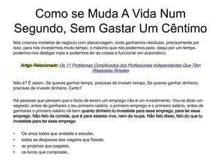 Nós criamos modelos de negócio com alavancagem, onde ganhamos residuais, precisamente por
isso, para nós investirmos muito tempo, o máximo que nós podermos para, daqui por um tempo,
podermo-nos desligar mais e podermos ter as coisas a funcionar em automático.
Artigo Relacionado: Os 11 Problemas Complicados dos Profissionais Independentes Que Têm
Respostas Simples
Não é? É assim. Se queres ganhar tempo, precisas de investir tempo. Se queres ganhar dinheiro,
precisas de investir dinheiro. Certo?
Há pessoas que pensam que o facto de terem um emprego não é um investimento. Vou-te dizer um
segredo: antes de ganhares o teu primeiro salário, o primeiro emprego e o primeiro salário, antes de
ganhares o primeiro salário vê bem quanto dinheiro tu investiste para esse emprego, para ter esse
emprego. Não falo da comida, que é para estares vivo, nem da roupa. Não falo disso, falo do que tu
investiste para ter esse emprego.
• Os anos todos que andaste a estudar,
• todas as despesas das viagens que fizeste,
• as propinas que pagaste,
• os livros que compraste…
Como se Muda A Vida Num
Segundo, Sem Gastar Um Cêntimo
 
