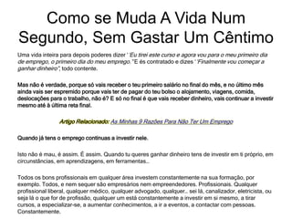 Uma vida inteira para depois poderes dizer ‘‘Eu tirei este curso e agora vou para o meu primeiro dia
de emprego, o primeiro dia do meu emprego.” E és contratado e dizes ‘‘Finalmente vou começar a
ganhar dinheiro”, todo contente.
Mas não é verdade, porque só vais receber o teu primeiro salário no final do mês, e no último mês
ainda vais ser espremido porque vais ter de pagar do teu bolso o alojamento, viagens, comida,
deslocações para o trabalho, não é? E só no final é que vais receber dinheiro, vais continuar a investir
mesmo até à última reta final.
Artigo Relacionado: As Minhas 9 Razões Para Não Ter Um Emprego
Quando já tens o emprego continuas a investir nele.
Isto não é mau, é assim. É assim. Quando tu queres ganhar dinheiro tens de investir em ti próprio, em
circunstâncias, em aprendizagens, em ferramentas…
Todos os bons profissionais em qualquer área investem constantemente na sua formação, por
exemplo. Todos, e nem sequer são empresários nem empreendedores. Profissionais. Qualquer
profissional liberal, qualquer médico, qualquer advogado, qualquer… sei lá, canalizador, eletricista, ou
seja lá o que for de profissão, qualquer um está constantemente a investir em si mesmo, a tirar
cursos, a especializar-se, a aumentar conhecimentos, a ir a eventos, a contactar com pessoas.
Constantemente.
Como se Muda A Vida Num
Segundo, Sem Gastar Um Cêntimo
 