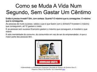 Então é preciso investir? Sim, com certeza. Quanto? O máximo que tu conseguires. O máximo
que tu conseguires.
As pessoas de muito sucesso, sabes o que é que fazem com o dinheiro? Investem o máximo
que conseguirem, ok? E gastam o resto.
E as pessoas sem sucesso financeiro gastam o máximo que conseguem, e investem o que
sobrar.
E esta mentalidade do consumo, do consumidor em vez de ser do empreendedor, é que a
maior parte das pessoas têm.
Como se Muda A Vida Num
Segundo, Sem Gastar Um Cêntimo.
A Mentalidade e a Atitude para Conquistar Liberdade de Tempo e de Dinheiro Para Ti
Próprios e Para A Tua Família. Faz o download aqui.
 