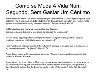 Então dizem-me assim ”Ah, então é preciso pagar para trabalhar?’‘ Claro, é preciso pagar para
trabalhar. Não é só aqui, é em todo o lado. Temos de pagar para aprender, sim. Porque razão
alguém te havia de ensinar alguma coisa de graça? Porque motivo? Não é?
Então é preciso, sim, reunir um recurso chamado dinheiro.
Escreve aí: quanto dinheiro tu tens agora para investir no teu negócio?
Investir no teu negócio pode ser: comprar formação, comprar cursos, pode ser comprar
produtos, investir em publicidade para o teu negócio, ok?
Para investir num negócio, quanto dinheiro tu tens? Escreve aí um valor que tu tens agora. E
agora precisas de ver… Ok, já está? Já está? Ok.
Agora dá um passo atrás e pensa para ti mesmo: “Quanto é que eu poderia conseguir nos
próximos 30 dias?” Escreve.
Agora mesmo, tens isso, já tens. Mas tu agora vais pensar bem e vais dizer, honestamente, o
máximo que tu conseguires reunir de dinheiro para investir no teu negócio, nos próximos 30
dias. Daqui até ao final do mês. Estamos no dia 1, não é? Ou no dia 2, é dia 2 já. Já é dia 2.
Ok?
Como se Muda A Vida Num
Segundo, Sem Gastar Um Cêntimo
 