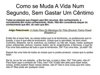 Todas as pessoas que chegam aqui têm recursos, têm conhecimento, e
normalmente têm muito conhecimento. Muito. Não têm consciência sequer do
conhecimento que têm, do valor que têm.
Artigo Relacionado: A Visão Para Os Membros Da Tribo [Excerto Treino Power
Bloggers 2]
Então faz aí essa lista, as coisas todas que tu te lembrares, os professores que tu
tiveste, o que é que eles te ensinaram, coisas que tu percebes, és bom nisso.
Culinária, desporto, sei lá, aventura, ou outdoor, ou não sei, roupa, moda, qualquer
coisa, artesanato, pintura, música, teatro, sei lá, engenharias, e técnicas, o que for.
Faz uma lista extensa de tudo o que te lembrares. Ok? Faz uma lista… já está? Ok.
Depois faz uma lista de todas as coisas que tu podes produzir, coisas que tu podes
fazer.
Sei lá, se eu for um artesão… a Bia fez isto, e mais o Alex. Ok? Têm jeito, não é?
Para fazer aqui o símbolo da Tribo, han? Ok? Então têm jeito para fazer estas
coisas, então podiam fazer coisas destas, não é? Isto é uma coisa que tem valor,
não é? Mas pode ser qualquer coisa.
Como se Muda A Vida Num
Segundo, Sem Gastar Um Cêntimo
 