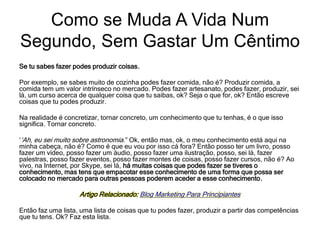 Se tu sabes fazer podes produzir coisas.
Por exemplo, se sabes muito de cozinha podes fazer comida, não é? Produzir comida, a
comida tem um valor intrínseco no mercado. Podes fazer artesanato, podes fazer, produzir, sei
lá, um curso acerca de qualquer coisa que tu saibas, ok? Seja o que for, ok? Então escreve
coisas que tu podes produzir.
Na realidade é concretizar, tornar concreto, um conhecimento que tu tenhas, é o que isso
significa. Tornar concreto.
‘‘Ah, eu sei muito sobre astronomia.” Ok, então mas, ok, o meu conhecimento está aqui na
minha cabeça, não é? Como é que eu vou por isso cá fora? Então posso ter um livro, posso
fazer um vídeo, posso fazer um áudio, posso fazer uma ilustração, posso, sei lá, fazer
palestras, posso fazer eventos, posso fazer montes de coisas, posso fazer cursos, não é? Ao
vivo, na Internet, por Skype, sei lá, há muitas coisas que podes fazer se tiveres o
conhecimento, mas tens que empacotar esse conhecimento de uma forma que possa ser
colocado no mercado para outras pessoas poderem aceder a esse conhecimento.
Artigo Relacionado: Blog Marketing Para Principiantes
Então faz uma lista, uma lista de coisas que tu podes fazer, produzir a partir das competências
que tu tens. Ok? Faz esta lista.
Como se Muda A Vida Num
Segundo, Sem Gastar Um Cêntimo
 