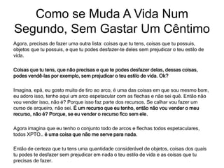 Agora, precisas de fazer uma outra lista: coisas que tu tens, coisas que tu possuis,
objetos que tu possuis, e que tu podes desfazer-te deles sem prejudicar o teu estilo de
vida.
Coisas que tu tens, que não precisas e que te podes desfazer delas, dessas coisas,
podes vendê-las por exemplo, sem prejudicar o teu estilo de vida. Ok?
Imagina, epá, eu gosto muito de tiro ao arco, é uma das coisas em que sou mesmo bom,
eu adoro isso, tenho aqui um arco espetacular com as flechas e não sei quê. Então não
vou vender isso, não é? Porque isso faz parte dos recursos. Se calhar vou fazer um
curso de arqueiro, não sei. É um recurso que eu tenho, então não vou vender o meu
recurso, não é? Porque, se eu vender o recurso fico sem ele.
Agora imagina que eu tenho o conjunto todo de arcos e flechas todos espetaculares,
todos XPTO… é uma coisa que não me serve para nada.
Então de certeza que tu tens uma quantidade considerável de objetos, coisas dos quais
tu podes te desfazer sem prejudicar em nada o teu estilo de vida e as coisas que tu
precisas de fazer.
Como se Muda A Vida Num
Segundo, Sem Gastar Um Cêntimo
 
