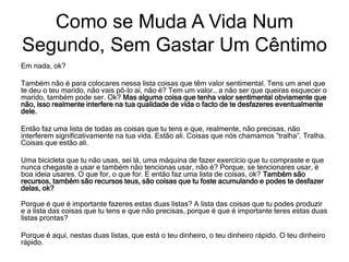 Em nada, ok?
Também não é para colocares nessa lista coisas que têm valor sentimental. Tens um anel que
te deu o teu marido, não vais pô-lo aí, não é? Tem um valor… a não ser que queiras esquecer o
marido, também pode ser. Ok? Mas alguma coisa que tenha valor sentimental obviamente que
não, isso realmente interfere na tua qualidade de vida o facto de te desfazeres eventualmente
dele.
Então faz uma lista de todas as coisas que tu tens e que, realmente, não precisas, não
interferem significativamente na tua vida. Estão ali. Coisas que nós chamamos ”tralha”. Tralha.
Coisas que estão ali.
Uma bicicleta que tu não usas, sei lá, uma máquina de fazer exercício que tu compraste e que
nunca chegaste a usar e também não tencionas usar, não é? Porque, se tencionares usar, é
boa ideia usares. O que for, o que for. E então faz uma lista de coisas, ok? Também são
recursos, também são recursos teus, são coisas que tu foste acumulando e podes te desfazer
delas, ok?
Porque é que é importante fazeres estas duas listas? A lista das coisas que tu podes produzir
e a lista das coisas que tu tens e que não precisas, porque é que é importante teres estas duas
listas prontas?
Porque é aqui, nestas duas listas, que está o teu dinheiro, o teu dinheiro rápido. O teu dinheiro
rápido.
Como se Muda A Vida Num
Segundo, Sem Gastar Um Cêntimo
 