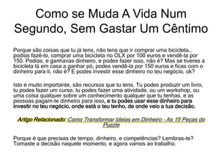 Porque são coisas que tu já tens, não tens que ir comprar uma bicicleta…
podias fazê-lo, comprar uma bicicleta no OLX por 100 euros e vendê-la por
150. Podias, e ganhavas dinheiro, e podes fazer isso, não é? Mas se tiveres a
bicicleta lá em casa a ganhar pó, podes vendê-la por 150 euros e ficas com o
dinheiro para ti, não é? E podes investir esse dinheiro no teu negócio, ok?
Isto é muito importante, são recursos que tu tens. Tu podes produzir um livro,
tu podes fazer um curso, tu podes fazer uma atividade, ou um workshop, ou
uma coisa qualquer sobre um conhecimento qualquer que tu tenhas, e as
pessoas pagam-te dinheiro para isso, e tu podes usar esse dinheiro para
investir no teu negócio, onde está o teu tenho, de onde veio a tua decisão.
Artigo Relacionado: Como Transformar Ideias em Dinheiro – As 15 Peças do
Puzzle
Porque é que precisas de tempo, dinheiro, e competências? Lembras-te?
Tomaste a decisão naquele momento, e agora vamos ao trabalho.
Como se Muda A Vida Num
Segundo, Sem Gastar Um Cêntimo
 