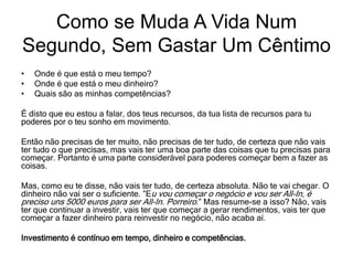 • Onde é que está o meu tempo?
• Onde é que está o meu dinheiro?
• Quais são as minhas competências?
É disto que eu estou a falar, dos teus recursos, da tua lista de recursos para tu
poderes por o teu sonho em movimento.
Então não precisas de ter muito, não precisas de ter tudo, de certeza que não vais
ter tudo o que precisas, mas vais ter uma boa parte das coisas que tu precisas para
começar. Portanto é uma parte considerável para poderes começar bem a fazer as
coisas.
Mas, como eu te disse, não vais ter tudo, de certeza absoluta. Não te vai chegar. O
dinheiro não vai ser o suficiente. ”Eu vou começar o negócio e vou ser All-In, é
preciso uns 5000 euros para ser All-In. Porreiro.” Mas resume-se a isso? Não, vais
ter que continuar a investir, vais ter que começar a gerar rendimentos, vais ter que
começar a fazer dinheiro para reinvestir no negócio, não acaba aí.
Investimento é contínuo em tempo, dinheiro e competências.
Como se Muda A Vida Num
Segundo, Sem Gastar Um Cêntimo
 