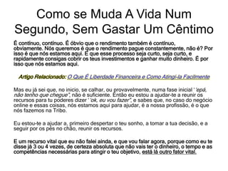 É contínuo, contínuo. É óbvio que o rendimento também é contínuo,
obviamente. Nós queremos é que o rendimento pague constantemente, não é? Por
isso é que nós estamos aqui. E que esse processo seja curto, seja curto, e
rapidamente consigas cobrir os teus investimentos e ganhar muito dinheiro. É por
isso que nós estamos aqui.
Artigo Relacionado: O Que É Liberdade Financeira e Como Atingi-la Facilmente
Mas eu já sei que, no inicio, se calhar, ou provavelmente, numa fase inicial ‘‘epá,
não tenho que chegue”, não é suficiente. Então eu estou a ajudar-te a reunir os
recursos para tu poderes dizer ‘‘ok, eu vou fazer”, e sabes que, no caso do negócio
online e essas coisas, nós estamos aqui para ajudar, é a nossa profissão, é o que
nós fazemos na Tribo.
Eu estou-te a ajudar a, primeiro despertar o teu sonho, a tomar a tua decisão, e a
seguir por os pés no chão, reunir os recursos.
E um recurso vital que eu não falei ainda, e que vou falar agora, porque como eu te
disse já 3 ou 4 vezes, de certeza absoluta que não vais ter o dinheiro, o tempo e as
competências necessárias para atingir o teu objetivo, está lá outro fator vital.
Como se Muda A Vida Num
Segundo, Sem Gastar Um Cêntimo
 