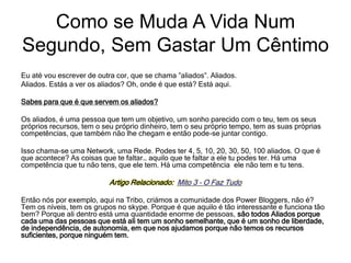 Eu até vou escrever de outra cor, que se chama ”aliados”. Aliados.
Aliados. Estás a ver os aliados? Oh, onde é que está? Está aqui.
Sabes para que é que servem os aliados?
Os aliados, é uma pessoa que tem um objetivo, um sonho parecido com o teu, tem os seus
próprios recursos, tem o seu próprio dinheiro, tem o seu próprio tempo, tem as suas próprias
competências, que também não lhe chegam e então pode-se juntar contigo.
Isso chama-se uma Network, uma Rede. Podes ter 4, 5, 10, 20, 30, 50, 100 aliados. O que é
que acontece? As coisas que te faltar… aquilo que te faltar a ele tu podes ter. Há uma
competência que tu não tens, que ele tem. Há uma competência ele não tem e tu tens.
Artigo Relacionado: Mito 3 – O Faz Tudo
Então nós por exemplo, aqui na Tribo, criámos a comunidade dos Power Bloggers, não é?
Tem os níveis, tem os grupos no skype. Porque é que aquilo é tão interessante e funciona tão
bem? Porque ali dentro está uma quantidade enorme de pessoas, são todos Aliados porque
cada uma das pessoas que está ali tem um sonho semelhante, que é um sonho de liberdade,
de independência, de autonomia, em que nos ajudamos porque não temos os recursos
suficientes, porque ninguém tem.
Como se Muda A Vida Num
Segundo, Sem Gastar Um Cêntimo
 