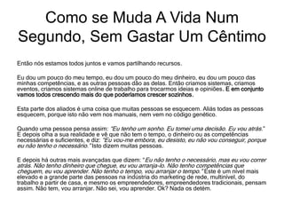 Então nós estamos todos juntos e vamos partilhando recursos.
Eu dou um pouco do meu tempo, eu dou um pouco do meu dinheiro, eu dou um pouco das
minhas competências, e as outras pessoas dão as delas. Então criamos sistemas, criamos
eventos, criamos sistemas online de trabalho para trocarmos ideias e opiniões. E em conjunto
vamos todos crescendo mais do que poderíamos crescer sozinhos.
Esta parte dos aliados é uma coisa que muitas pessoas se esquecem. Aliás todas as pessoas
esquecem, porque isto não vem nos manuais, nem vem no código genético.
Quando uma pessoa pensa assim: “Eu tenho um sonho. Eu tomei uma decisão. Eu vou atrás.”
E depois olha a sua realidade e vê que não tem o tempo, o dinheiro ou as competências
necessárias e suficientes, e diz: “Eu vou-me embora, eu desisto, eu não vou conseguir, porque
eu não tenho o necessário.” Isto dizem muitas pessoas.
E depois há outras mais avançadas que dizem: “Eu não tenho o necessário, mas eu vou correr
atrás. Não tenho dinheiro que chegue, eu vou arranja-lo. Não tenho competências que
cheguem, eu vou aprender. Não tenho o tempo, vou arranjar o tempo.” Este é um nível mais
elevado e a grande parte das pessoas na indústria do marketing de rede, multinível, do
trabalho a partir de casa, e mesmo os empreendedores, empreendedores tradicionais, pensam
assim. Não tem, vou arranjar. Não sei, vou aprender. Ok? Nada os detém.
Como se Muda A Vida Num
Segundo, Sem Gastar Um Cêntimo
 