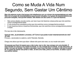 Mas nós estamos noutro nível porque nós trabalhamos com um número de empreendedores em rede.
Não é só um grupo de empreendedores que procuram soluções, é um grupo de empreendedores que
procuram soluções, mas que têm aliados. São aliados uns dos outros. É o que nós fazemos.
• Nós somos aliados uns dos outros, por isso é que nós fazemos coisas juntos que nós sozinhos
nunca conseguiríamos fazer.
• E nós produzimos resultados juntos que nós sozinhos nunca conseguiríamos produzir.
• E nós trazemos treino e trazemos ferramentas, que nós sozinhos nunca conseguiríamos produzir
e trazer.
Por isso isto é tão interessante.
Agora já viste… já percebeste o processo, ok? Como é que podes mudar instantaneamente de vida?
Já viste.
Primeiro… escreveste no caderno, certo? Decisão. Decisão.
Chega uma altura que tens que dizer «Basta não quero isto mais, eu vou mudar isto tudo!»
Há pessoas que ficam há espera que a vida mude, mas tu não. Isso começa com uma decisão. E
essa decisão vai colocar a tua mente lá à frente. E o teu coração fica lá à frente. Já não está preso. Já
estás a ver que vai resultar. Já estás a perceber o que é que vais fazer. Já sabes a vida que tu queres
ter. Eu gosto de chamar isso pintar a visão. Já tens uma visão, pinta a à tua frente. Já sabes o que é
que queres realizar.
Como se Muda A Vida Num
Segundo, Sem Gastar Um Cêntimo
 