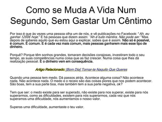 Por isso é que às vezes uma pessoa olha um de nós, e vê publicações no Facebook: “Ah, eu
ganhei 1200€ hoje.” E há pessoas que dizem assim: “Ah é tudo mentira. Não pode ser.” Mas
depois de saberes aquilo que eu estou aqui a explicar, sabes que é assim. Não só é possível,
é comum. É comum. E é cada vez mais comum, mais pessoas ganharem mais esse tipo de
dinheiro.
Porquê? Porque têm sonhos grandes, tomaram decisões corajosas, investiram todo o seu
tempo, as suas competências numa coisa que as faz crescer. Numa coisa que lhes dá
realização pessoal. E o dinheiro vem em consequência.
Artigo Relacionado: [Bom Dia] Tornar-te Naquilo Que Queres
Quando uma pessoa tem medo. Dá passos atrás. Acontece alguma coisa? Não acontece
nada. Não acontece nada. O medo e o receio são das coisas piores que nos podem acontecer.
São boas, tem a sua parte boa, mas também tem a sua parte negativa, ok?
Tem que ser: o medo existe para ser superado, não existe para nos superar, existe para nós
superarmos, como as dificuldades, existem para nós superarmos, cada vez que nós
superamos uma dificuldade, nós aumentamos o nosso valor.
Superas uma dificuldade, aumentaste o teu valor.
Como se Muda A Vida Num
Segundo, Sem Gastar Um Cêntimo
 
