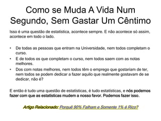 Isso é uma questão de estatística, acontece sempre. E não acontece só assim,
acontece em todo o lado.
• De todas as pessoas que entram na Universidade, nem todos completam o
curso.
• E de todos os que completam o curso, nem todos saem com as notas
melhores.
• Dos com notas melhores, nem todos têm o emprego que gostariam de ter,
nem todos se podem dedicar a fazer aquilo que realmente gostavam de se
dedicar, não é?
E então é tudo uma questão de estatísticas, é tudo estatísticas, e nós podemos
fazer com que as estatísticas mudem a nosso favor. Podemos fazer isso.
Artigo Relacionado: Porquê 90% Falham e Somente 1% é Rico?
Como se Muda A Vida Num
Segundo, Sem Gastar Um Cêntimo
 