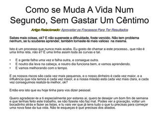 Artigo Relacionado: Aproveitar os Fracassos Para Ter Resultados
Sabes mais coisas, ok? E não superaste a dificuldade, foste vencido. Não tem problema
nenhum, se tu souberes aprender, também tornaste-te mais valioso na mesma.
Isto é um processo que nunca mais acaba. Eu gosto de chamar a este processo… que não é
uma linha reta, não é? É uma linha assim toda às curvas e tal.
• E a gente falha uma vez e falha outra, e consegue outra.
• E noutro dia leva na cabeça, e noutro dia funciona bem, e vamos aprendendo.
• E vamos melhorando com o tempo.
E os nossos riscos são cada vez mais pequenos, e o nosso dinheiro é cada vez maior, e a
influência que nós temos é cada vez maior, e a nossa missão está cada vez mais clara, e cada
vez conseguimos realizá-la melhor, ok?
Então era isto que eu hoje tinha para vos dizer pessoal.
Quero agradecer-te a ti especialmente por estares aí, quero te desejar um bom fim de semana
e que tenhas feito este trabalho, se não fizeste não faz mal. Podes ver a gravação, voltar um
bocadinho atrás e fazer as listas, e tu vais ver que já tens tudo o que tu precisas para começar
uma nova fase da tua vida. Não te esqueças é que precisas dos aliados.
Como se Muda A Vida Num
Segundo, Sem Gastar Um Cêntimo
 