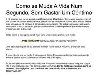 E há pessoas que eu sei, eu sei… que têm algumas dificuldades, têm poucos recursos, mas só
tem poucos recursos e estão parados, porque não se conectaram com os seus aliados. Neste
caso somos nós. Só por isso. E como não se conectaram, não sabem alavancar, não sabem
transformar o pouco em muito, porque isso também é uma competência que nós temos que
ensinar uns aos outros, ok?
Então este é o meu apelo para ti hoje: toma uma decisão grande, sem medo.
Artigo Relacionado: [Bom Dia] Ages Por Medo ou Por Amor?
Uma decisão corajosa para a tua vida e depois reúne os teus recursos, procura os teus
aliados.
Ó meu, não há que ter medo, é só seguir em frente. Porque nós estamos todos aqui para te
ajudar e para te apoiar, e contamos também com o teu apoio.
Tu és uma peça vital dentro desta máquina. Não gosto muito de lhe chamar máquina, porque
não é uma máquina e nós não somos peças nenhumas. Dentro desta rede neuronal, como se
fosse um cérebro gigante, cada um de nós tem uma missão ativa, a desenrolar e a
desenvolver, ok?
Como se Muda A Vida Num
Segundo, Sem Gastar Um Cêntimo
 