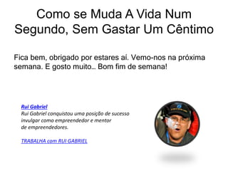 Fica bem, obrigado por estares aí. Vemo-nos na próxima
semana. E gosto muito… Bom fim de semana!
Como se Muda A Vida Num
Segundo, Sem Gastar Um Cêntimo
Rui Gabriel
Rui Gabriel conquistou uma posição de sucesso
invulgar como empreendedor e mentor
de empreendedores.
TRABALHA com RUI GABRIEL
 