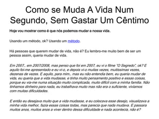 Hoje vou mostrar como é que nós podemos mudar a nossa vida.
Usando um método, ok? Usando um método.
Há pessoas que querem mudar de vida, não é? Eu lembro-me muito bem de ser um
pessoa assim, queria mudar de vida.
Em 2007… em 2007/2008, mas penso que foi em 2007, eu vi o filme ”O Segredo”, ok? E
aquilo foi-me apresentado e eu vi-o, e depois vi-o muitas vezes, muitíssimas vezes,
dezenas de vezes. E aquilo, para mim… mas eu não entendia bem, eu queria mudar de
vida, eu queria que a vida mudasse, e tinha muito pensamento positivo e essas coisas,
porque eu via-me numa situação muito complicada, muito difícil com a minha família. Não
tínhamos dinheiro para nada, eu trabalhava muito mas não era o suficiente, vivíamos
com muitas dificuldades.
E então eu desejava muito que a vida mudasse, e eu colocava esse desejo, visualizava a
minha vida melhor, fazia essas coisas todas, mas parecia que nada mudava. E passara
muitos anos, muitos anos a viver dentro dessa dificuldade e nada acontecia, não é?
Como se Muda A Vida Num
Segundo, Sem Gastar Um Cêntimo
 