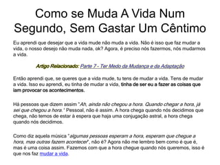 Eu aprendi que desejar que a vida mude não muda a vida. Não é isso que faz mudar a
vida, o nosso desejo não muda nada, ok? Agora, é preciso nós fazermos, nós mudarmos
a vida.
Artigo Relacionado: Parte 7 – Ter Medo da Mudança e da Adaptação
Então aprendi que, se queres que a vida mude, tu tens de mudar a vida. Tens de mudar
a vida. Isso eu aprendi, eu tinha de mudar a vida, tinha de ser eu a fazer as coisas que
iam provocar os acontecimentos.
Há pessoas que dizem assim ”Ah, ainda não chegou a hora. Quando chegar a hora, já
sei que chegou a hora.’‘ Pessoal, não é assim. A hora chega quando nós decidimos que
chega, não temos de estar à espera que haja uma conjugação astral, a hora chega
quando nós decidimos.
Como diz aquela música ”algumas pessoas esperam a hora, esperam que chegue a
hora, mas outras fazem acontecer”, não é? Agora não me lembro bem como é que é,
mas é uma coisa assim. Fazemos com que a hora chegue quando nós queremos, isso é
que nos faz mudar a vida.
Como se Muda A Vida Num
Segundo, Sem Gastar Um Cêntimo
 