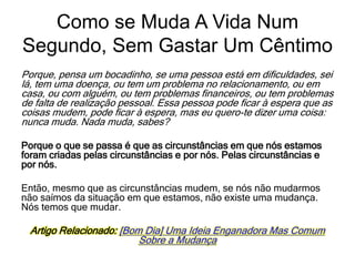 Porque, pensa um bocadinho, se uma pessoa está em dificuldades, sei
lá, tem uma doença, ou tem um problema no relacionamento, ou em
casa, ou com alguém, ou tem problemas financeiros, ou tem problemas
de falta de realização pessoal. Essa pessoa pode ficar à espera que as
coisas mudem, pode ficar à espera, mas eu quero-te dizer uma coisa:
nunca muda. Nada muda, sabes?
Porque o que se passa é que as circunstâncias em que nós estamos
foram criadas pelas circunstâncias e por nós. Pelas circunstâncias e
por nós.
Então, mesmo que as circunstâncias mudem, se nós não mudarmos
não saímos da situação em que estamos, não existe uma mudança.
Nós temos que mudar.
Artigo Relacionado: [Bom Dia] Uma Ideia Enganadora Mas Comum
Sobre a Mudança
Como se Muda A Vida Num
Segundo, Sem Gastar Um Cêntimo
 