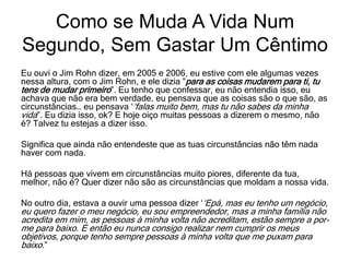 Eu ouvi o Jim Rohn dizer, em 2005 e 2006, eu estive com ele algumas vezes
nessa altura, com o Jim Rohn, e ele dizia ”para as coisas mudarem para ti, tu
tens de mudar primeiro”. Eu tenho que confessar, eu não entendia isso, eu
achava que não era bem verdade, eu pensava que as coisas são o que são, as
circunstâncias… eu pensava ‘‘falas muito bem, mas tu não sabes da minha
vida”. Eu dizia isso, ok? E hoje oiço muitas pessoas a dizerem o mesmo, não
é? Talvez tu estejas a dizer isso.
Significa que ainda não entendeste que as tuas circunstâncias não têm nada
haver com nada.
Há pessoas que vivem em circunstâncias muito piores, diferente da tua,
melhor, não é? Quer dizer não são as circunstâncias que moldam a nossa vida.
No outro dia, estava a ouvir uma pessoa dizer ‘‘Epá, mas eu tenho um negócio,
eu quero fazer o meu negócio, eu sou empreendedor, mas a minha família não
acredita em mim, as pessoas à minha volta não acreditam, estão sempre a por-
me para baixo. E então eu nunca consigo realizar nem cumprir os meus
objetivos, porque tenho sempre pessoas à minha volta que me puxam para
baixo.”
Como se Muda A Vida Num
Segundo, Sem Gastar Um Cêntimo
 