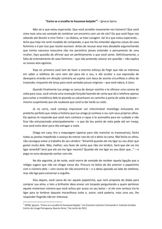 “Como se o orvalho te houvesse beijado”1 – Ignacio Spina 

         Não sei o que estou esperando. Que você acredite novamente nos homens? Que você 
sinta mais uma vez vontade de combinar um encontro com um de nós? Ou que você fique nos 
odiando até desistir e virar freira – ou lésbica, se tiver coragem. Sei lá o que estou esperando... 
Acho que hoje me senti invadido de compaixão, o que me fez entender algumas coisas do sexo 
feminino e é por isso que resolvi escrever. Antes de recusar esse meu desabafo argumentando 
que  minha  natureza  masculina  não  me  permitiria  jamais  entender  o  pensamento  de  uma 
mulher, faço questão de afirmar que sei perfeitamente o que você sente. Definitivamente, a 
falta de entendimento do sexo feminino – que não pretendo colocar em questão – não explica 
os nossos atos egoístas. 

        Veja só: primeiro você tem de fazer o enorme esforço de fingir  que não se interessa 
em  saber  o  telefone  do  cara  nem  dar  para  ele  o  seu,  e  até  ocultar  a  sua  expressão  de 
desespero virando em direção contrária ao sujeito com boca de acento circunflexo e olhos de 
travessão, enquanto ele lança para você cantadas pouco originais – que você adora, é claro. 

        Quando finalmente tua amiga se cansa de dançar sozinha e te oferece uma carona de 
volta para casa, você simula uma resolução forçada fazendo de conta que dá o telefone apenas 
para evitar a insistência dele te pisando os calcanhares no caminho à porta de saída da boate – 
mesmo suspeitando que ele soubesse que você ia dar tarde ou cedo. 

          Já  no  carro,  você  começa  improvisar  um  interminável  monólogo  entusiasta  em 
pretérito perfeito que relata a história que tua amiga já conhece e viu com seus próprios olhos. 
Ela apenas te responde que você nem conhece o rapaz e te aconselha para ter cuidado e não 
ficar  tão  entusiasmada  antecipadamente  –  o  que  do  teu  ponto  de  vista  pode  até  ser  inveja, 
mas você evita dizer para não estragar a noite. 

        Chega  em  casa,  tira  a  maquiagem  (apenas  para  não  manchar  os  travesseiros),  fecha 
todas as janelas impedindo o avanço do menor raio de sol e deita na cama. Mal fecha os olhos, 
não consegue evitar o trabalho do seu cérebro: “Amanhã quando ele me ligar eu vou dizer que 
gostei muito dele. Não, melhor, vou fazer de conta que não me lembro. Será que ele vai me 
ligar amanhã? Será que ele vai me ligar mesmo? Quando ele me ligar eu vou dizer que...” – e 
pega no sono desejando sonhar com ele. 

         No dia seguinte, já de noite, você morre de vontade de receber aquela ligação que o 
relógio  sugere  que  não  vai  chegar  nesse  dia.  Procura  no  bolso  do  dia  anterior  o  papelzinho 
com o número dele – com receio de não encontrá‐lo – e o deixa apoiado ao lado do telefone, 
mas não liga para conservar o orgulho. 

         Dias  depois,  você  cansa  de  ver  aquele  papelzinho,  que  nem  proposta  do  diabo  para 
comprar sua alma, e tem a brilhante ideia enviar um torpedo perguntando a quem pertence 
aquele misterioso número que você achou por acaso no seu bolso – aí ele com certeza iria te 
ligar  para  te  lembrar  daquela  maravilhosa  noite  e,  assim,  você  poderia,  mais  uma  vez,  lhe 
responder fingindo não ter interesse. 
                                                            
1
  SPINA, Ignacio. "Como se o orvalho te houvesse beijado." em Encontro Literário Cronicando II. Instituto Camões. 
Centro de Línuga Portuguesa, Buenos Aires, 7 de Junho de 2012. 
 