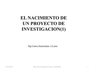 EL NACIMIENTO DE
              UN PROYECTO DE
             INVESTIGACION(1)


               Mg Carlos Santisteban LLonto




15/03/2012          Mg Carlos Santisteban LLonto 943044488   1
 
