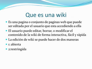 Que es una wiki
 Es una pagina o conjunto de paginas web que puede
    ser editada por el usuario que esta accediendo a ella
   El usuario puede editar, borrar, o modificar el
    contenido de la wiki de forma interactiva, fácil y rápida
   La edición de wiki se puede hacer de dos maneras
   1: abierta
   2:restringida
 