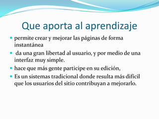 Que aporta al aprendizaje
 permite crear y mejorar las páginas de forma
  instantánea
 da una gran libertad al usuario, y por medio de una
  interfaz muy simple.
 hace que más gente participe en su edición,
 Es un sistemas tradicional donde resulta más difícil
  que los usuarios del sitio contribuyan a mejorarlo.
 