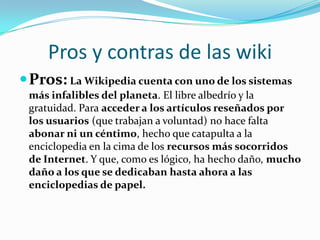 Pros y contras de las wiki
 Pros: La Wikipedia cuenta con uno de los sistemas
 más infalibles del planeta. El libre albedrío y la
 gratuidad. Para acceder a los artículos reseñados por
 los usuarios (que trabajan a voluntad) no hace falta
 abonar ni un céntimo, hecho que catapulta a la
 enciclopedia en la cima de los recursos más socorridos
 de Internet. Y que, como es lógico, ha hecho daño, mucho
 daño a los que se dedicaban hasta ahora a las
 enciclopedias de papel.
 